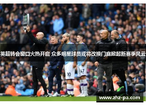 英超转会窗口火热开启 众多明星球员或将改换门庭掀起新赛季风云 英超转会窗口火热开启 众多明星球员或将改换门庭掀起新赛季风云
