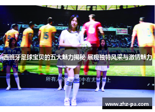 西班牙足球宝贝的五大魅力揭秘 展现独特风采与激情魅力