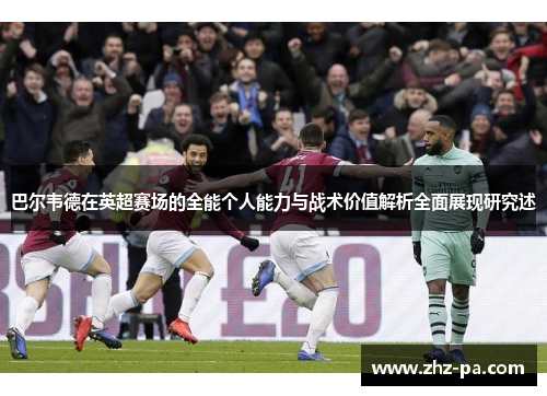 巴尔韦德在英超赛场的全能个人能力与战术价值解析全面展现研究述 巴尔韦德在英超赛场的全能个人能力与战术价值解析全面展现研究述