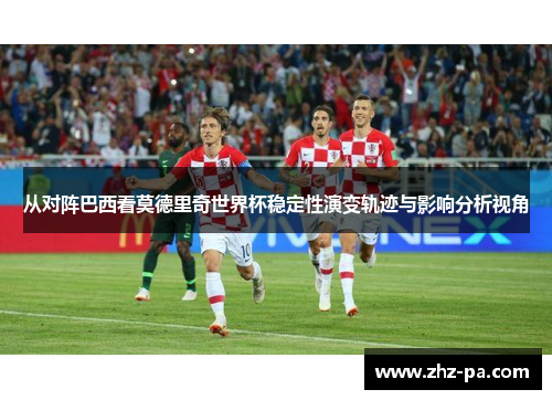 从对阵巴西看莫德里奇世界杯稳定性演变轨迹与影响分析视角