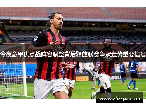今夜意甲焦点战阵容调整背后释放联赛争冠走势重要信号