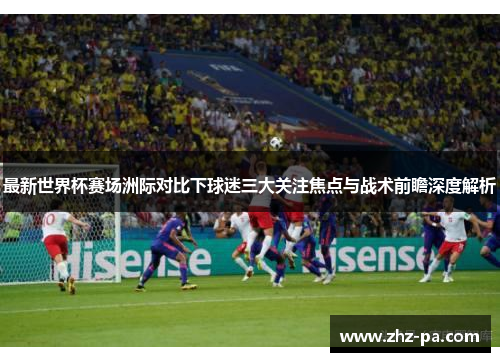 最新世界杯赛场洲际对比下球迷三大关注焦点与战术前瞻深度解析 最新世界杯赛场洲际对比下球迷三大关注焦点与战术前瞻深度解析