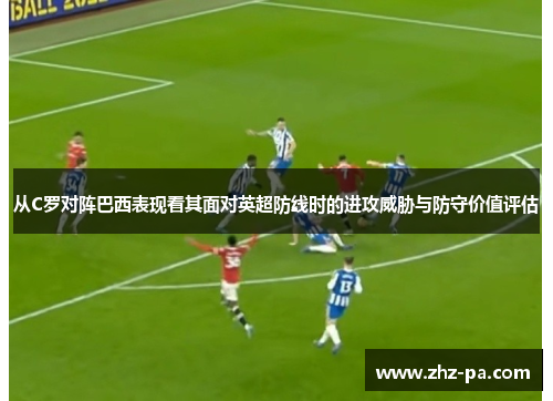 从C罗对阵巴西表现看其面对英超防线时的进攻威胁与防守价值评估 从C罗对阵巴西表现看其面对英超防线时的进攻威胁与防守价值评估