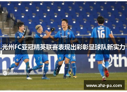 光州FC亚冠精英联赛表现出彩彰显球队新实力
