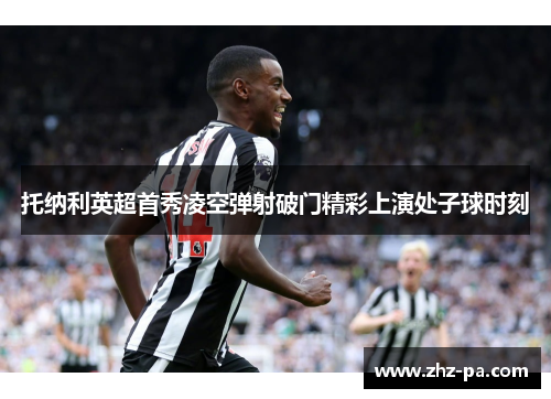 托纳利英超首秀凌空弹射破门精彩上演处子球时刻 托纳利英超首秀凌空弹射破门精彩上演处子球时刻