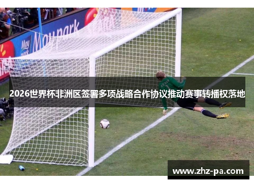 2026世界杯非洲区签署多项战略合作协议推动赛事转播权落地 2026世界杯非洲区签署多项战略合作协议推动赛事转播权落地