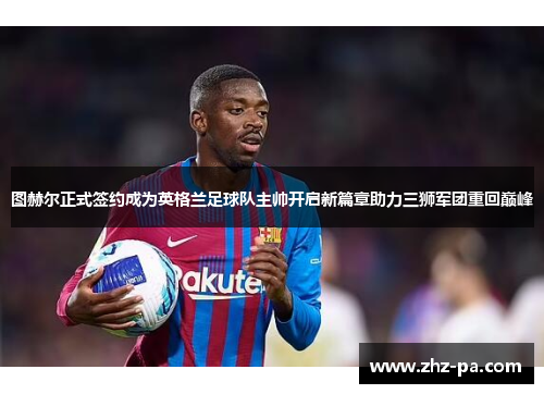 图赫尔正式签约成为英格兰足球队主帅开启新篇章助力三狮军团重回巅峰 图赫尔正式签约成为英格兰足球队主帅开启新篇章助力三狮军团重回巅峰