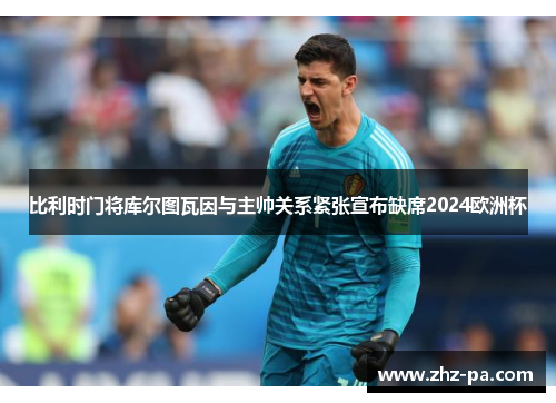 比利时门将库尔图瓦因与主帅关系紧张宣布缺席2024欧洲杯 比利时门将库尔图瓦因与主帅关系紧张宣布缺席2024欧洲杯