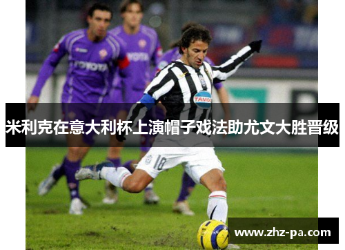 米利克在意大利杯上演帽子戏法助尤文大胜晋级 米利克在意大利杯上演帽子戏法助尤文大胜晋级