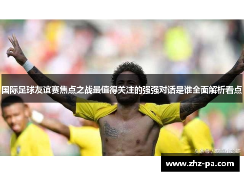国际足球友谊赛焦点之战最值得关注的强强对话是谁全面解析看点 国际足球友谊赛焦点之战最值得关注的强强对话是谁全面解析看点