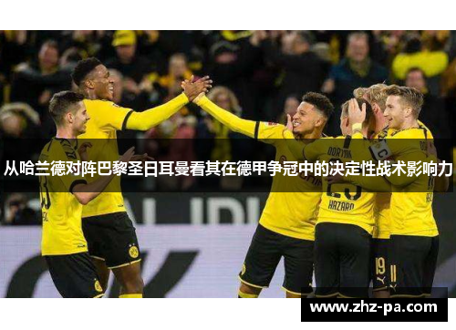从哈兰德对阵巴黎圣日耳曼看其在德甲争冠中的决定性战术影响力 从哈兰德对阵巴黎圣日耳曼看其在德甲争冠中的决定性战术影响力