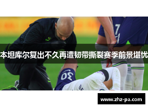 本坦库尔复出不久再遭韧带撕裂赛季前景堪忧 本坦库尔复出不久再遭韧带撕裂赛季前景堪忧